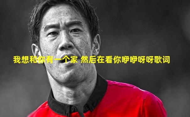 我想和你有一个家 然后在看你咿咿呀呀歌词